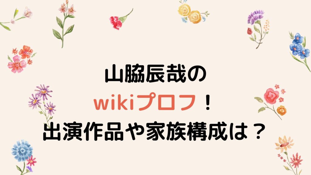 山脇辰哉のwikiプロフ！出演作品や家族構成を徹底調査！