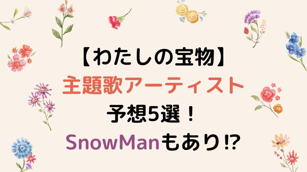 【わたしの宝物】主題歌アーティスト予想5選！SnowManもあり⁉