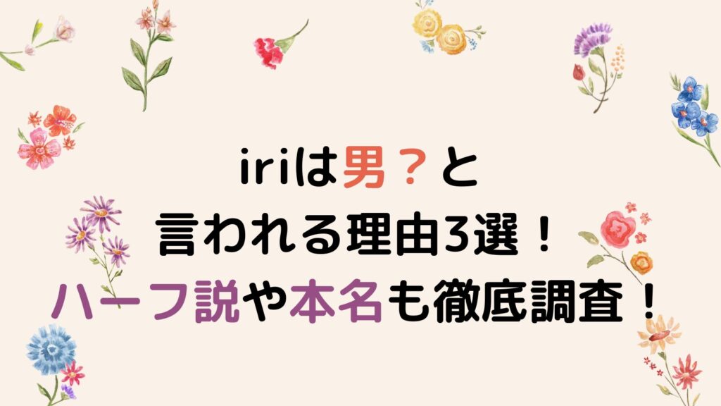 iriは男？と言われる理由3選！ハーフ説や本名も徹底調査！