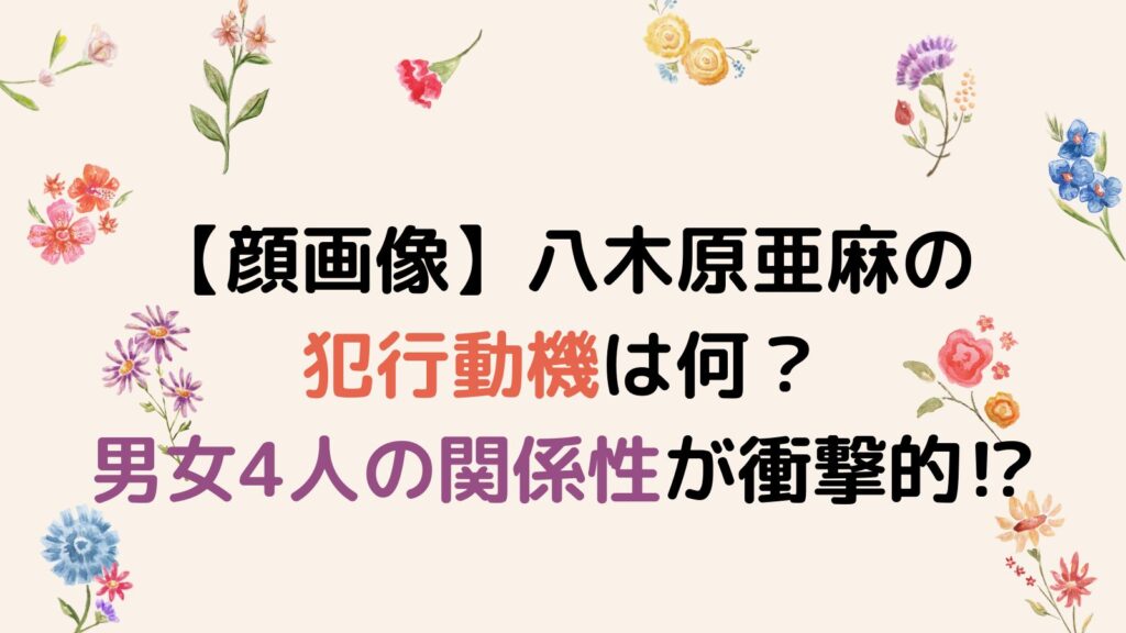 顔画像】八木原亜麻の犯行動機は何？男女4人の関係性が衝撃的⁉