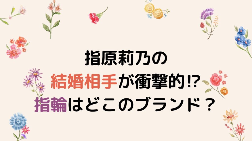 指原莉乃の結婚相手が衝撃的⁉指輪はどこのブランドなのか調査！