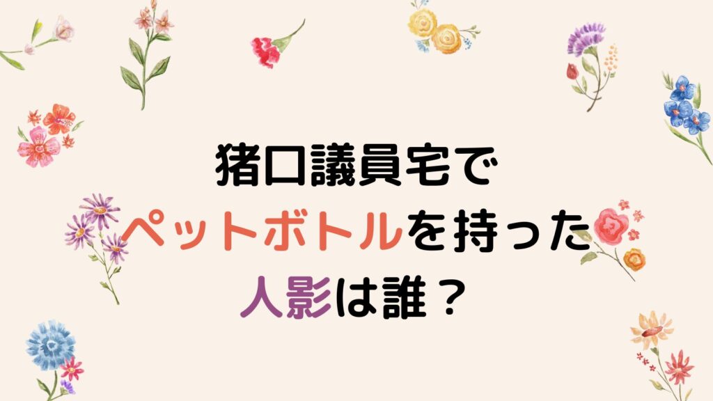 猪口議員宅でペットボトルを持った人影は誰？目的は何なのか徹底調査！