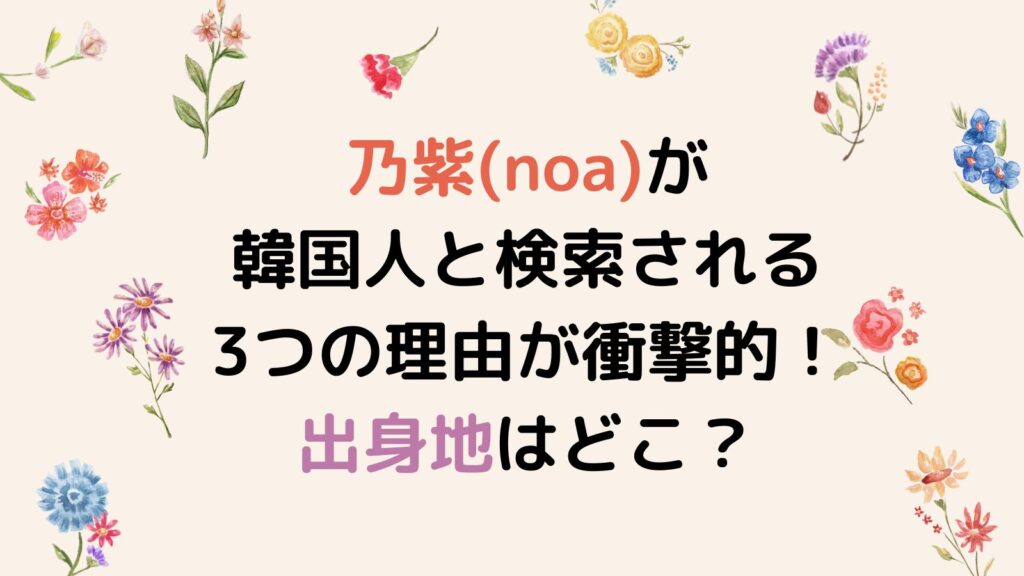 乃紫(noa)が韓国人と検索される3つの理由が衝撃的！出身地はどこ？