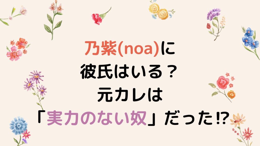 乃紫(noa)に彼氏はいる？元カレは「実力のない奴」だった⁉