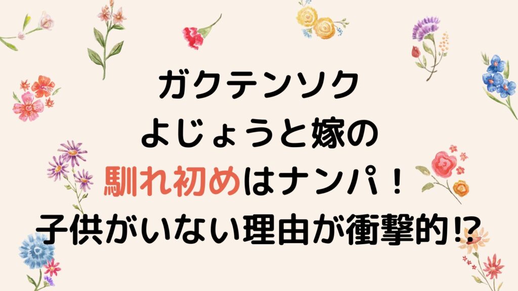 ガクテンソクよじょうと嫁の馴れ初めはナンパ！子供がいない理由が衝撃的⁉