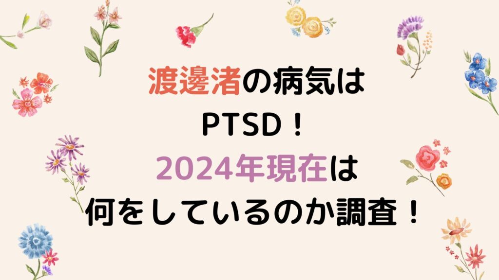 渡邊渚の病気はPTSD！2024年現在は何をしているのか徹底調査！