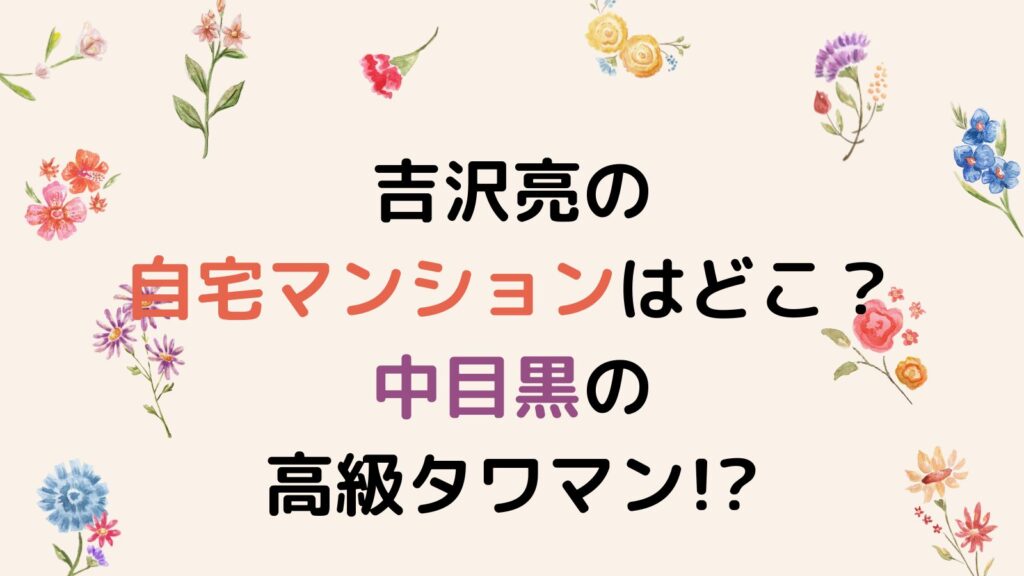 吉沢亮の自宅マンションはどこ？中目黒の高級タワマンが濃厚か！