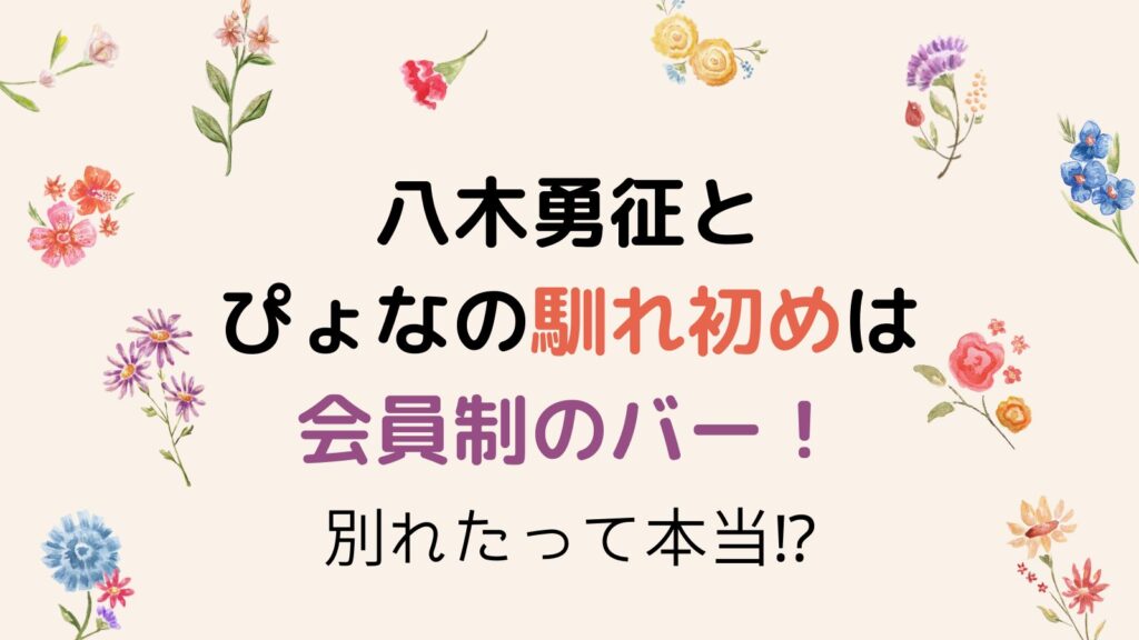 八木勇征とぴょなの馴れ初めは会員制のバー！2025年現在は別れてる⁉