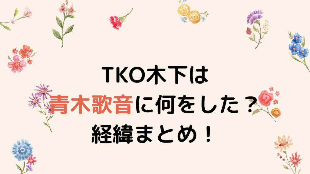 TKO木下は青木歌音に何をした？ホテルへ強制連行した後の行動がヤバかった！