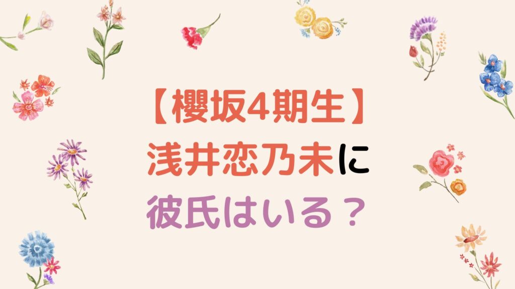 【櫻坂4期生】浅井恋乃未に彼氏はいる？元カレや好きなタイプを調査！