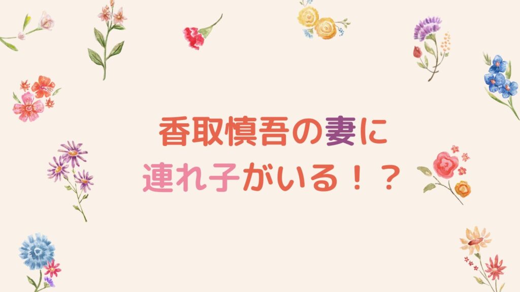 香取慎吾の妻に連れ子がいる！？再婚説やヤバいプロ彼女と言われる理由も調査！