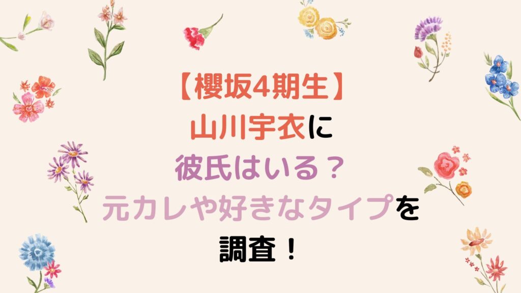 【櫻坂4期生】山川宇衣に彼氏はいる？元カレや好きなタイプを調査！