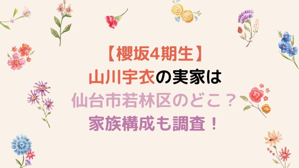 【櫻坂4期生】山川宇衣の実家は仙台市若林区のどこ？家族構成も調査！