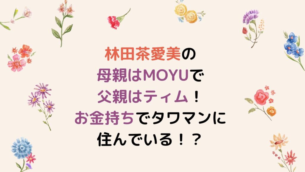 林田茶愛美の母親はMOYUで父親はティム！自宅はお金持ちでタワマンに住んでいる！？