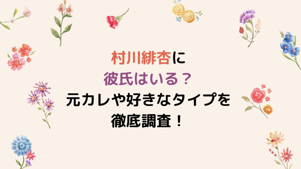 村川緋杏に彼氏はいる？元カレや好きなタイプを徹底調査！