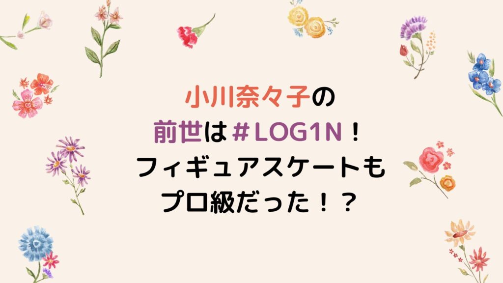 小川奈々子の前世は＃LOG1N！フィギュアスケートもプロ級だった！？