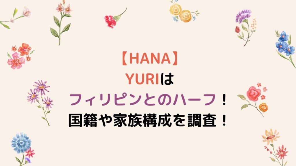 【HANA】YURIはフィリピンとのハーフ！国籍や家族構成を調査！