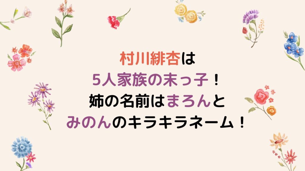 村川緋杏は5人家族の末っ子！姉の名前はまろんとみのんのキラキラネーム！